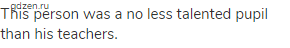This person was a no less talented pupil than his teachers.