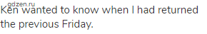 Ken wanted to know when I had returned the previous Friday.