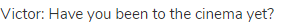 Victor: Have you been to the cinema yet?