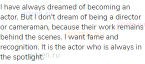 I have always dreamed of becoming an actor. But I don't dream of being a director or cameraman,