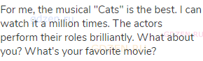 For me, the musical "Cats" is the best. I can watch it a million times. The actors perform their