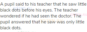A pupil said to his teacher that he saw little black dots before his eyes. The teacher wondered if