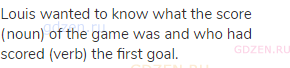 Louis wanted to know what the score (noun) of the game was and who had scored (verb) the first goal.