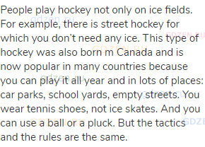 People play hockey not only on ice fields. For example, there is street hockey for which you don’t