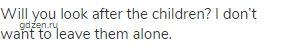 Will you look after the children? I don&rsquo;t want to leave them alone.