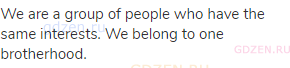 We are a group of people who have the same interests. We belong to one brotherhood.