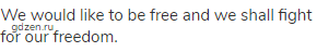 We would like to be free and we shall fight for our freedom.