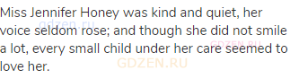 Miss Jennifer Honey was kind and quiet, her voice seldom rose; and though she did not smile a lot,