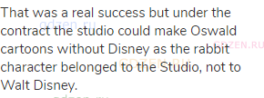 That was a real success but under the contract the studio could make Oswald cartoons without Disney