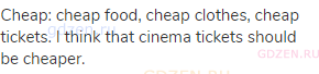 cheap: cheap food, cheap clothes, cheap tickets. I think that cinema tickets should be cheaper.