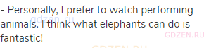 - Personally, I prefer to watch performing animals. I think what elephants can do is fantastic!
