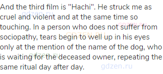 And the third film is "Hachi". He struck me as cruel and violent and at the same time so touching.