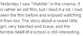 Yesterday I saw "Matilda" in the cinema. It is rather an old film, but I liked it a lot. I had seen