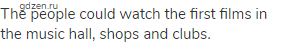 The people could watch the first films in the music hall, shops and clubs.