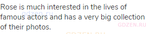 Rose is much interested in the lives of famous actors and has a very big collection of their photos.