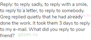 reply: to reply sadly, to reply with a smile, to reply to a letter, to reply to somebody. Greg