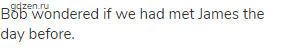 Bob wondered if we had met James the day before. 