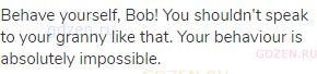 Behave yourself, Bob! You shouldn't speak to your granny like that. Your behaviour is absolutely