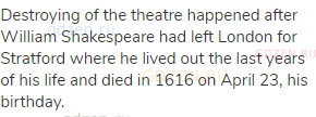 Destroying of the theatre happened after William Shakespeare had left London for Stratford where he