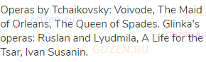 Operas by Tchaikovsky: Voivode, The Maid of Orleans, The Queen of Spades. Glinka's operas: Ruslan