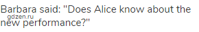 Barbara said: "Does Alice know about the new performance?"