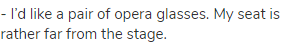 - I’d like a pair of opera glasses. My seat is rather far from the stage.