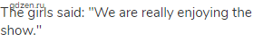 The girls said: "We are really enjoying the show."
