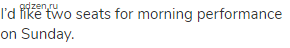I&rsquo;d like two seats for morning performance on Sunday.