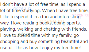 I don't have a lot of free time, as I spend a lot of time studying. When I have free time, I like to