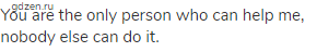 You are the only person who can help me, nobody else can do it.