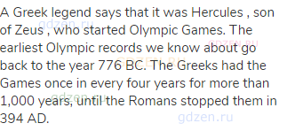 A Greek legend says that it was Hercules , son of Zeus , who started Olympic Games. The earliest