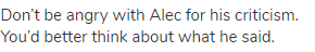 Don’t be angry with Alec for his criticism. You’d better think about what he said.