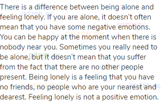 There is a difference between being alone and feeling lonely. If you are alone, it doesn’t often