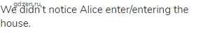 We didn’t notice Alice enter/entering the house.