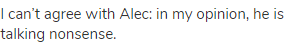 I can’t agree with Alec: in my opinion, he is talking nonsense.
