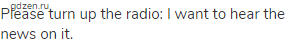 Please turn up the radio: I want to hear the news on it.