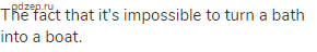 The fact that it's impossible to turn a bath into a boat.