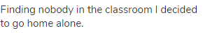 Finding nobody in the classroom I decided to go home alone.