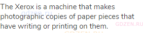 The Xerox is a machine that makes photographic copies of paper pieces that have writing or printing