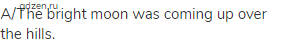 A/The bright moon was coming up over the hills.