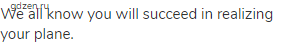 We all know you will succeed in realizing your plane.