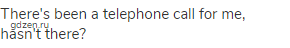 There's been a telephone call for me, hasn't there?