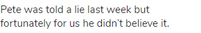 Pete was told a lie last week but fortunately for us he didn&rsquo;t believe it.