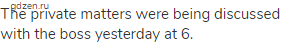The private matters were being discussed with the boss yesterday at 6.