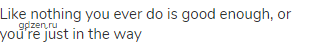Like nothing you ever do is good enough, or you&rsquo;re just in the way