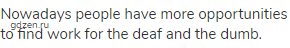 Nowadays people have more opportunities to find work for the deaf and the dumb.