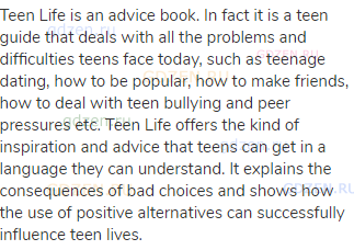 Teen Life is an advice book. In fact it is a teen guide that deals with all the problems and