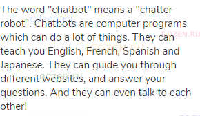 The word "chatbot" means a "chatter robot". Chatbots are computer programs which can do a lot of