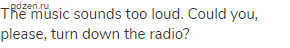 The music sounds too loud. Could you, please, turn down the radio?