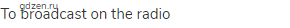 to broadcast on the radio